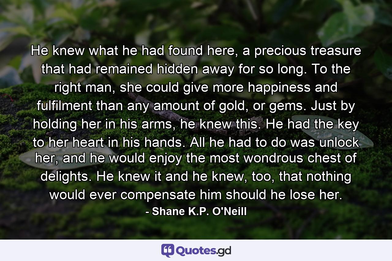 He knew what he had found here, a precious treasure that had remained hidden away for so long. To the right man, she could give more happiness and fulfilment than any amount of gold, or gems. Just by holding her in his arms, he knew this. He had the key to her heart in his hands. All he had to do was unlock her, and he would enjoy the most wondrous chest of delights. He knew it and he knew, too, that nothing would ever compensate him should he lose her. - Quote by Shane K.P. O'Neill