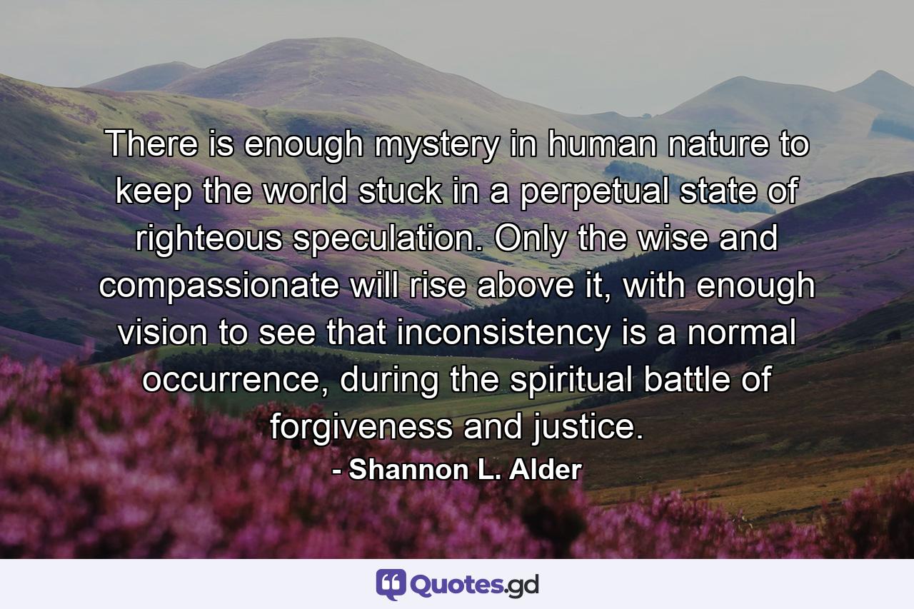 There is enough mystery in human nature to keep the world stuck in a perpetual state of righteous speculation. Only the wise and compassionate will rise above it, with enough vision to see that inconsistency is a normal occurrence, during the spiritual battle of forgiveness and justice. - Quote by Shannon L. Alder