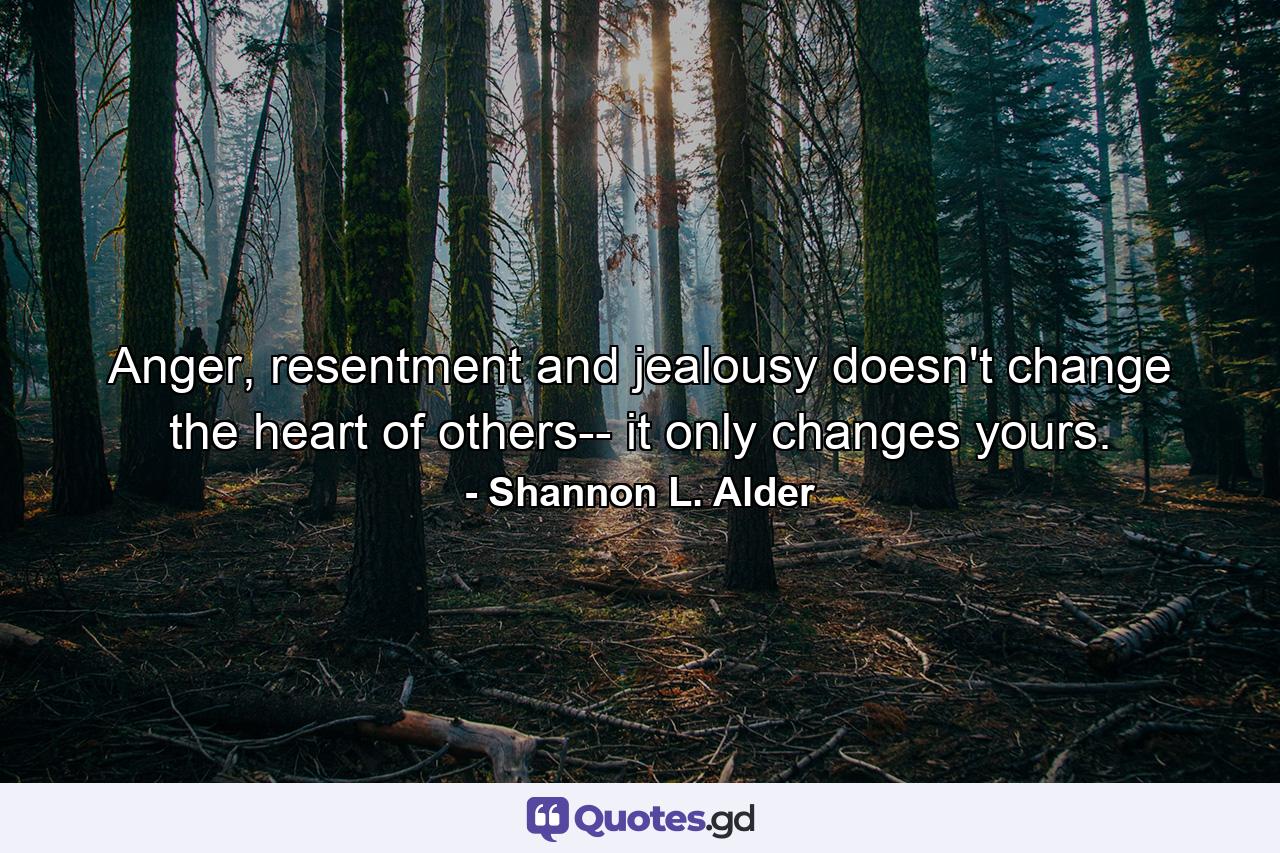 Anger, resentment and jealousy doesn't change the heart of others-- it only changes yours. - Quote by Shannon L. Alder