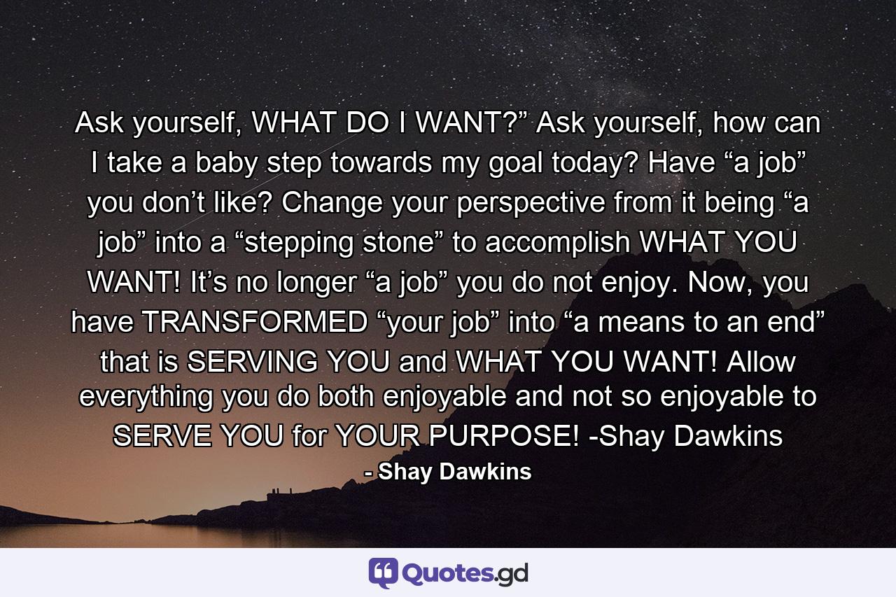 Ask yourself, WHAT DO I WANT?” Ask yourself, how can I take a baby step towards my goal today? Have “a job” you don’t like? Change your perspective from it being “a job” into a “stepping stone” to accomplish WHAT YOU WANT! It’s no longer “a job” you do not enjoy. Now, you have TRANSFORMED “your job” into “a means to an end” that is SERVING YOU and WHAT YOU WANT! Allow everything you do both enjoyable and not so enjoyable to SERVE YOU for YOUR PURPOSE! -Shay Dawkins - Quote by Shay Dawkins