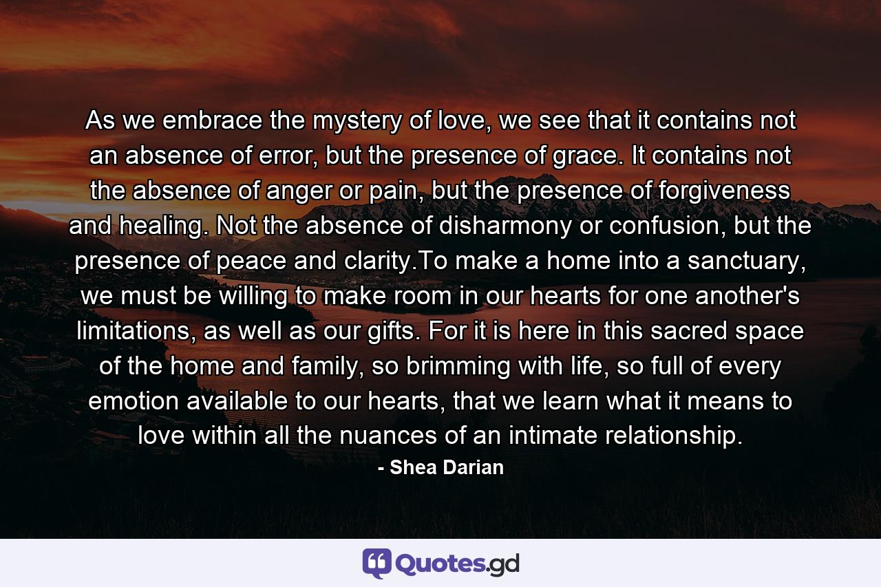 As we embrace the mystery of love, we see that it contains not an absence of error, but the presence of grace. It contains not the absence of anger or pain, but the presence of forgiveness and healing. Not the absence of disharmony or confusion, but the presence of peace and clarity.To make a home into a sanctuary, we must be willing to make room in our hearts for one another's limitations, as well as our gifts. For it is here in this sacred space of the home and family, so brimming with life, so full of every emotion available to our hearts, that we learn what it means to love within all the nuances of an intimate relationship. - Quote by Shea Darian