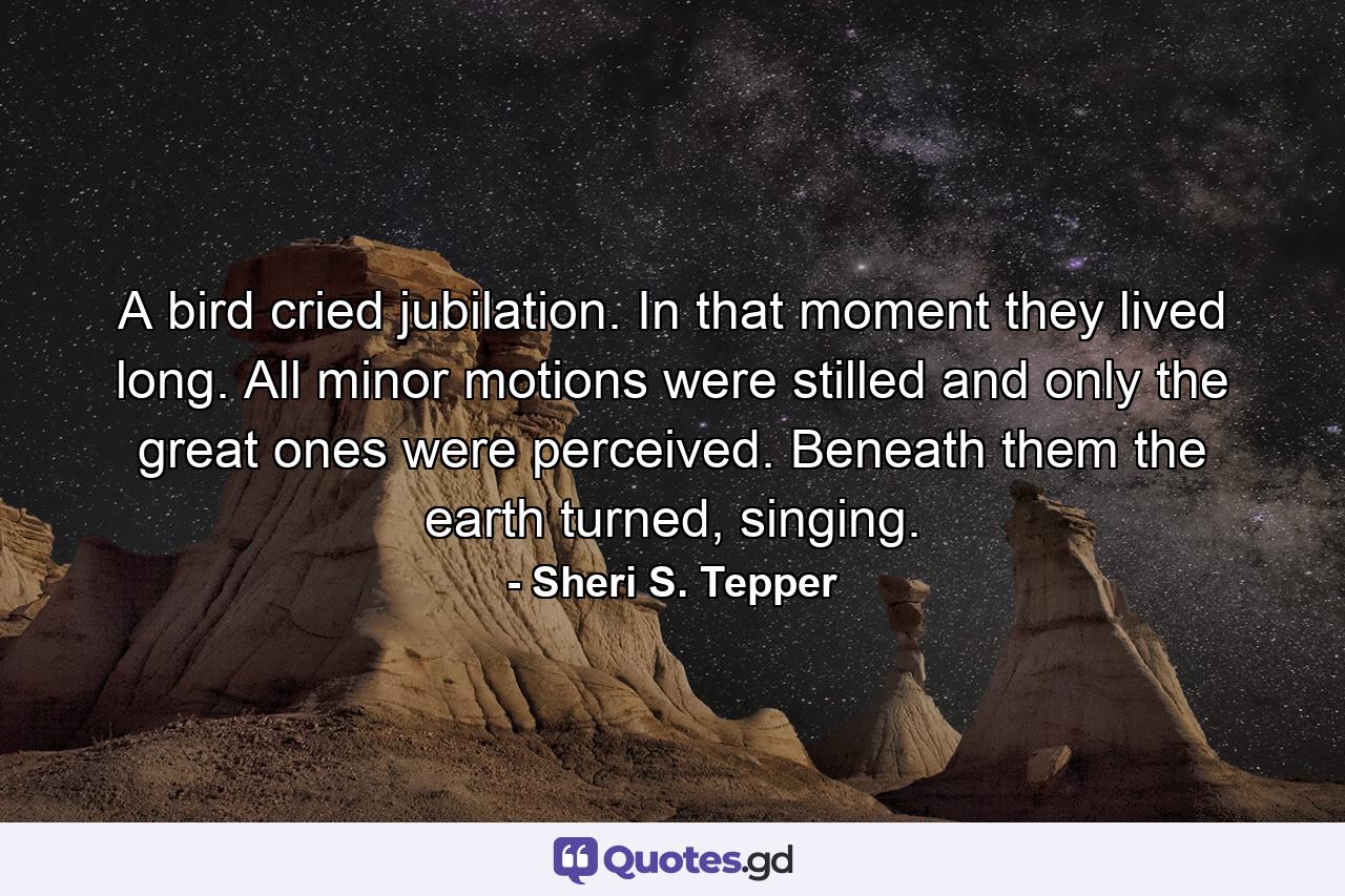 A bird cried jubilation. In that moment they lived long. All minor motions were stilled and only the great ones were perceived. Beneath them the earth turned, singing. - Quote by Sheri S. Tepper