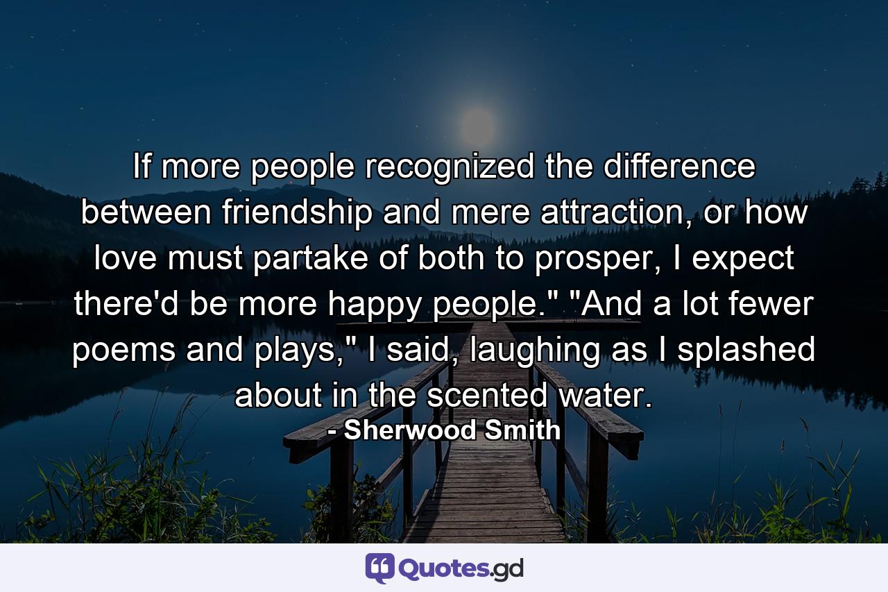 If more people recognized the difference between friendship and mere attraction, or how love must partake of both to prosper, I expect there'd be more happy people.