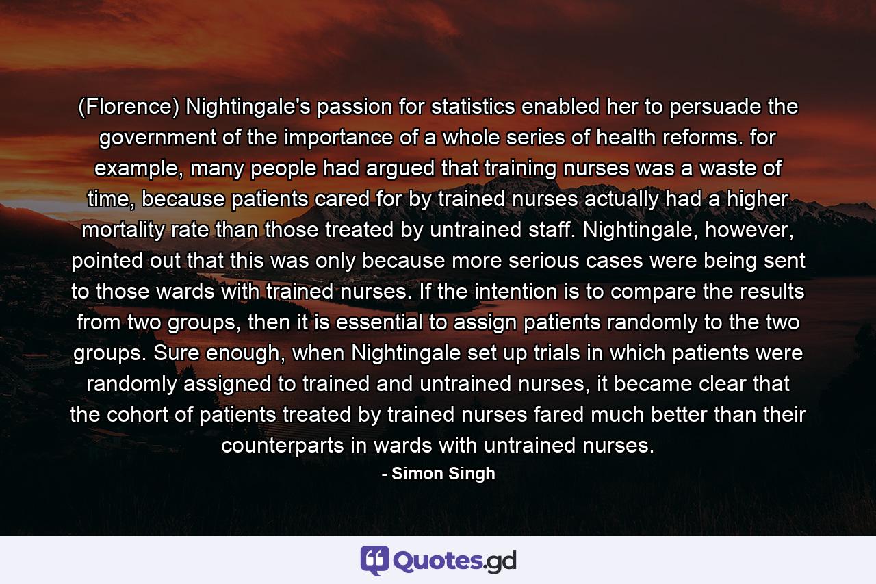 (Florence) Nightingale's passion for statistics enabled her to persuade the government of the importance of a whole series of health reforms. for example, many people had argued that training nurses was a waste of time, because patients cared for by trained nurses actually had a higher mortality rate than those treated by untrained staff. Nightingale, however, pointed out that this was only because more serious cases were being sent to those wards with trained nurses. If the intention is to compare the results from two groups, then it is essential to assign patients randomly to the two groups. Sure enough, when Nightingale set up trials in which patients were randomly assigned to trained and untrained nurses, it became clear that the cohort of patients treated by trained nurses fared much better than their counterparts in wards with untrained nurses. - Quote by Simon Singh