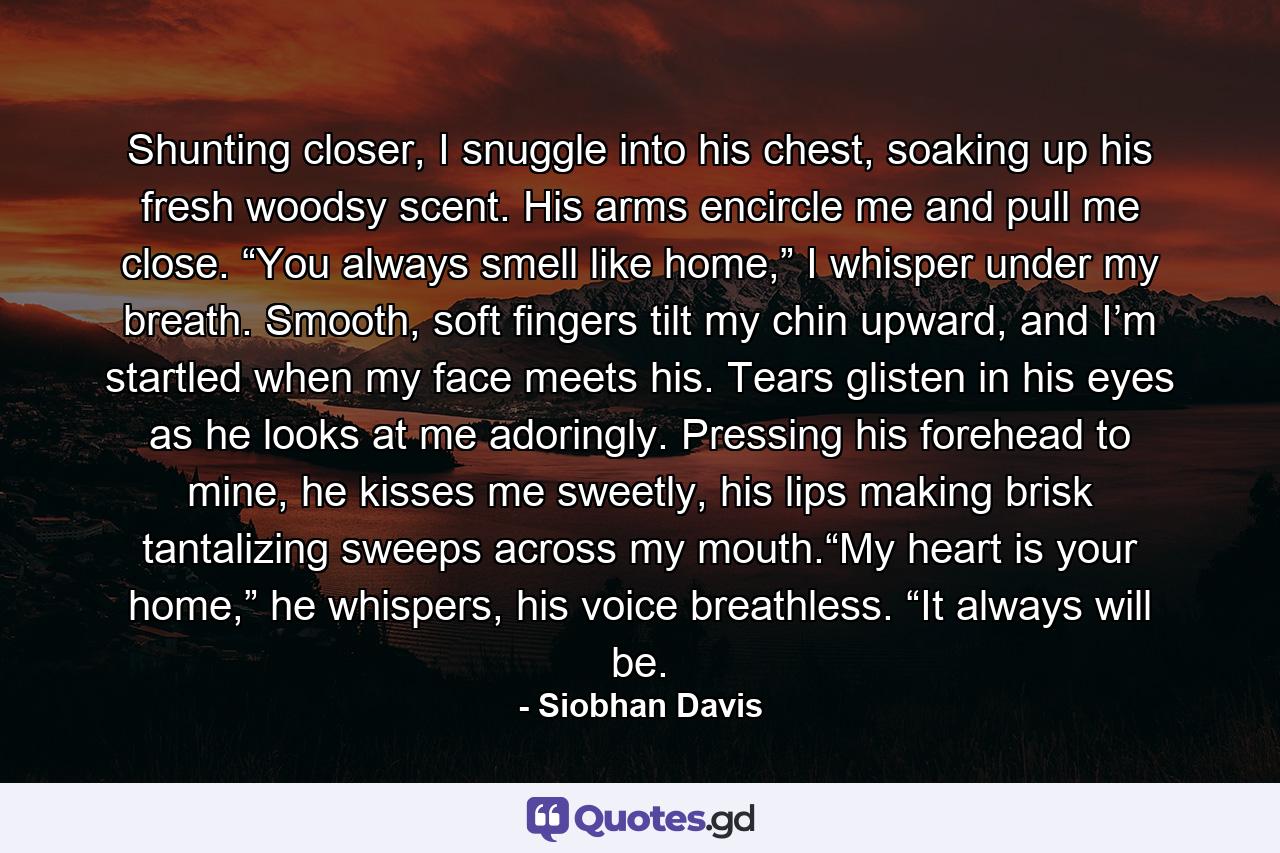 Shunting closer, I snuggle into his chest, soaking up his fresh woodsy scent. His arms encircle me and pull me close. “You always smell like home,” I whisper under my breath. Smooth, soft fingers tilt my chin upward, and I’m startled when my face meets his. Tears glisten in his eyes as he looks at me adoringly. Pressing his forehead to mine, he kisses me sweetly, his lips making brisk tantalizing sweeps across my mouth.“My heart is your home,” he whispers, his voice breathless. “It always will be. - Quote by Siobhan Davis