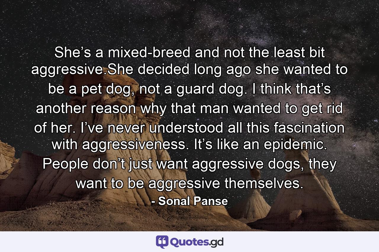 She’s a mixed-breed and not the least bit aggressive.She decided long ago she wanted to be a pet dog, not a guard dog. I think that’s another reason why that man wanted to get rid of her. I’ve never understood all this fascination with aggressiveness. It’s like an epidemic. People don’t just want aggressive dogs, they want to be aggressive themselves. - Quote by Sonal Panse