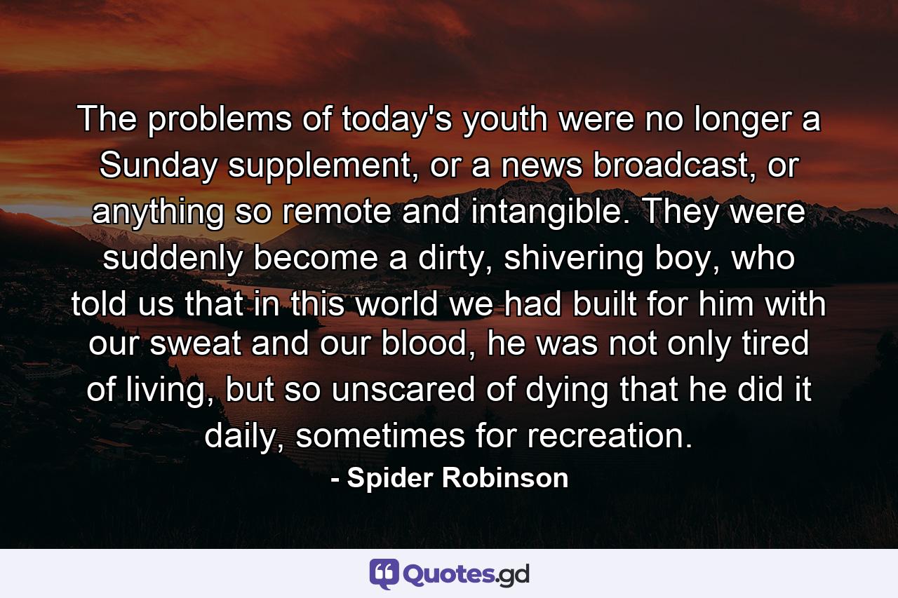 The problems of today's youth were no longer a Sunday supplement, or a news broadcast, or anything so remote and intangible. They were suddenly become a dirty, shivering boy, who told us that in this world we had built for him with our sweat and our blood, he was not only tired of living, but so unscared of dying that he did it daily, sometimes for recreation. - Quote by Spider Robinson