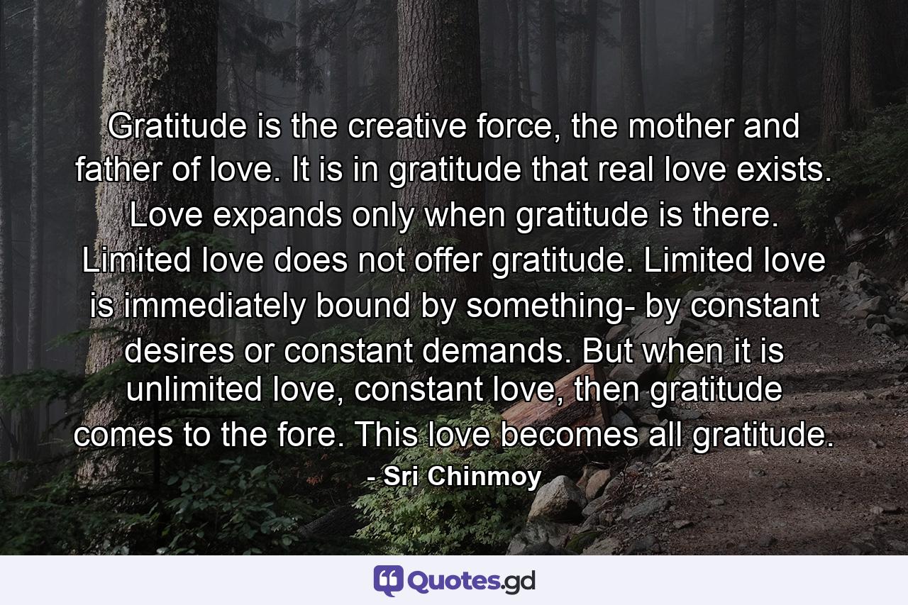 Gratitude is the creative force, the mother and father of love. It is in gratitude that real love exists. Love expands only when gratitude is there. Limited love does not offer gratitude. Limited love is immediately bound by something- by constant desires or constant demands. But when it is unlimited love, constant love, then gratitude comes to the fore. This love becomes all gratitude. - Quote by Sri Chinmoy