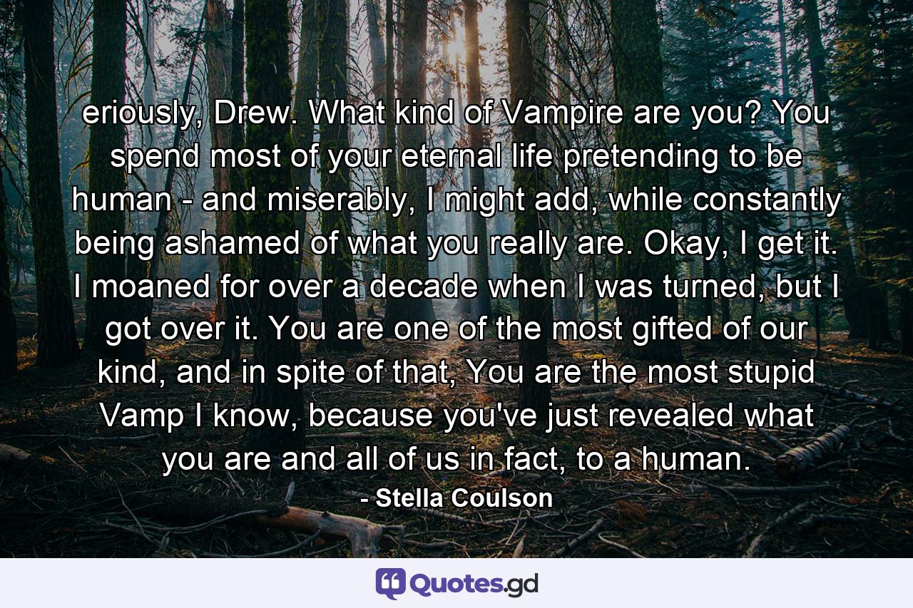 eriously, Drew. What kind of Vampire are you? You spend most of your eternal life pretending to be human - and miserably, I might add, while constantly being ashamed of what you really are. Okay, I get it. I moaned for over a decade when I was turned, but I got over it. You are one of the most gifted of our kind, and in spite of that, You are the most stupid Vamp I know, because you've just revealed what you are and all of us in fact, to a human. - Quote by Stella Coulson