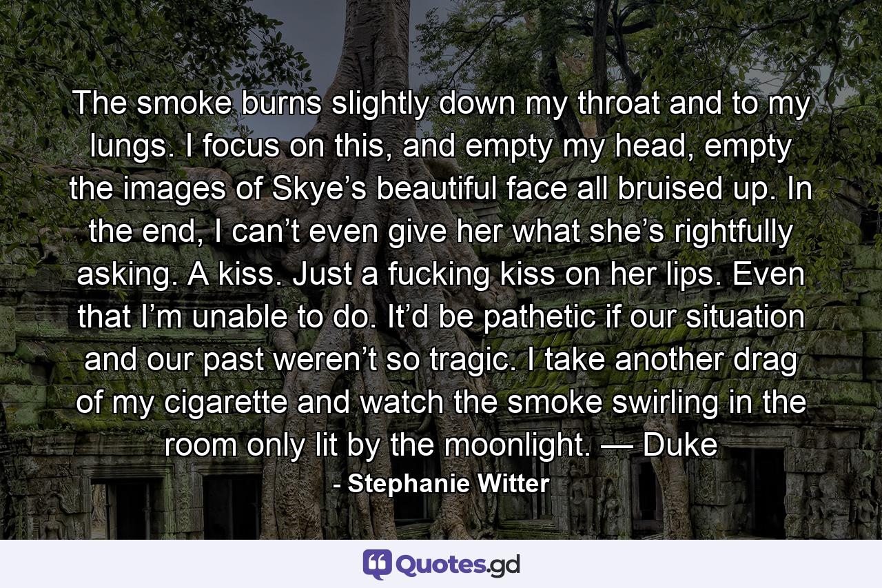 The smoke burns slightly down my throat and to my lungs. I focus on this, and empty my head, empty the images of Skye’s beautiful face all bruised up. In the end, I can’t even give her what she’s rightfully asking. A kiss. Just a fucking kiss on her lips. Even that I’m unable to do. It’d be pathetic if our situation and our past weren’t so tragic. I take another drag of my cigarette and watch the smoke swirling in the room only lit by the moonlight. — Duke - Quote by Stephanie Witter