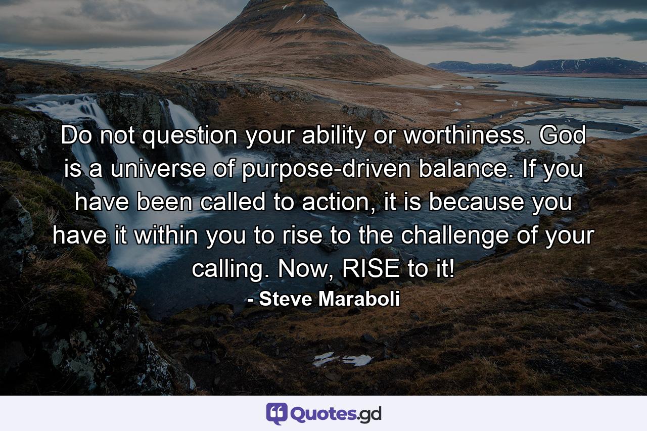 Do not question your ability or worthiness. God is a universe of purpose-driven balance. If you have been called to action, it is because you have it within you to rise to the challenge of your calling. Now, RISE to it! - Quote by Steve Maraboli