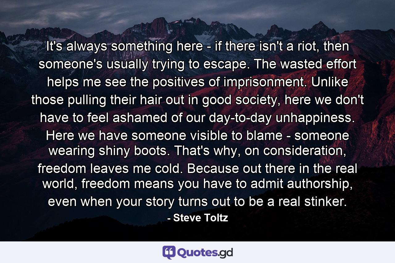 It's always something here - if there isn't a riot, then someone's usually trying to escape. The wasted effort helps me see the positives of imprisonment. Unlike those pulling their hair out in good society, here we don't have to feel ashamed of our day-to-day unhappiness. Here we have someone visible to blame - someone wearing shiny boots. That's why, on consideration, freedom leaves me cold. Because out there in the real world, freedom means you have to admit authorship, even when your story turns out to be a real stinker. - Quote by Steve Toltz