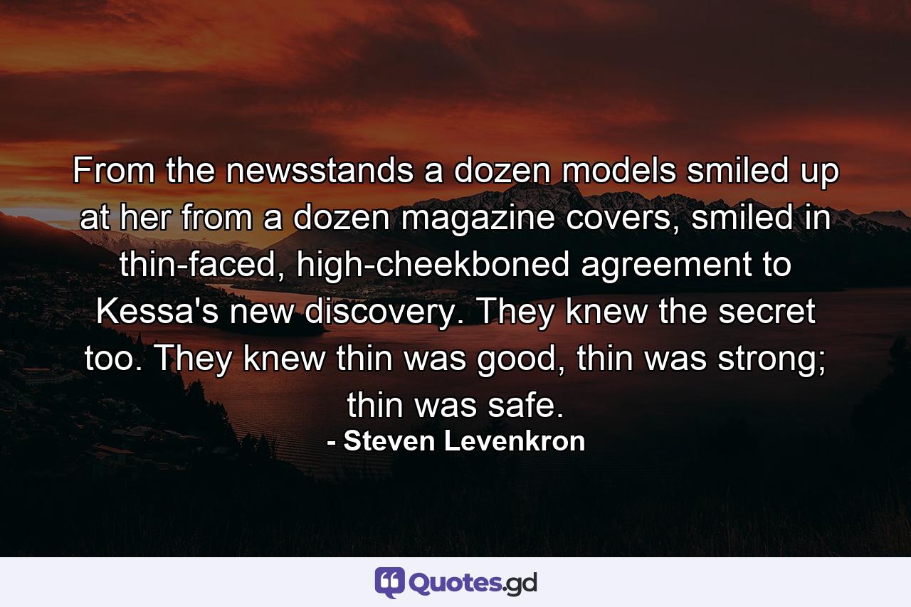 From the newsstands a dozen models smiled up at her from a dozen magazine covers, smiled in thin-faced, high-cheekboned agreement to Kessa's new discovery. They knew the secret too. They knew thin was good, thin was strong; thin was safe. - Quote by Steven Levenkron