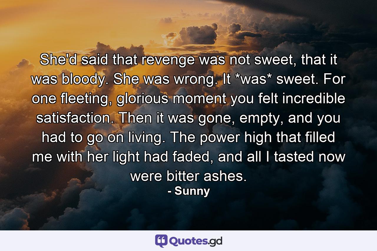 She'd said that revenge was not sweet, that it was bloody. She was wrong. It *was* sweet. For one fleeting, glorious moment you felt incredible satisfaction. Then it was gone, empty, and you had to go on living. The power high that filled me with her light had faded, and all I tasted now were bitter ashes. - Quote by Sunny