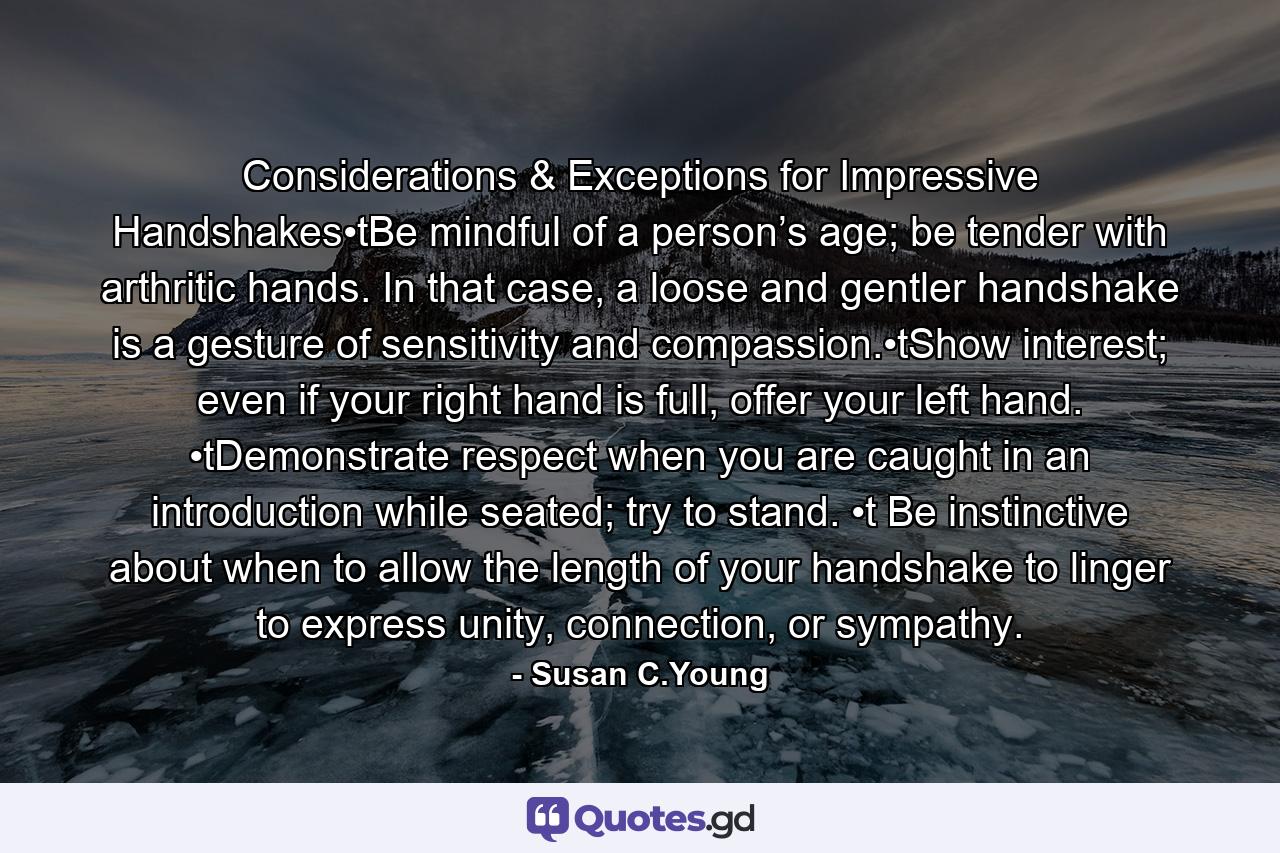 Considerations & Exceptions for Impressive Handshakes•tBe mindful of a person’s age; be tender with arthritic hands. In that case, a loose and gentler handshake is a gesture of sensitivity and compassion.•tShow interest; even if your right hand is full, offer your left hand. •tDemonstrate respect when you are caught in an introduction while seated; try to stand. •t Be instinctive about when to allow the length of your handshake to linger to express unity, connection, or sympathy. - Quote by Susan C.Young