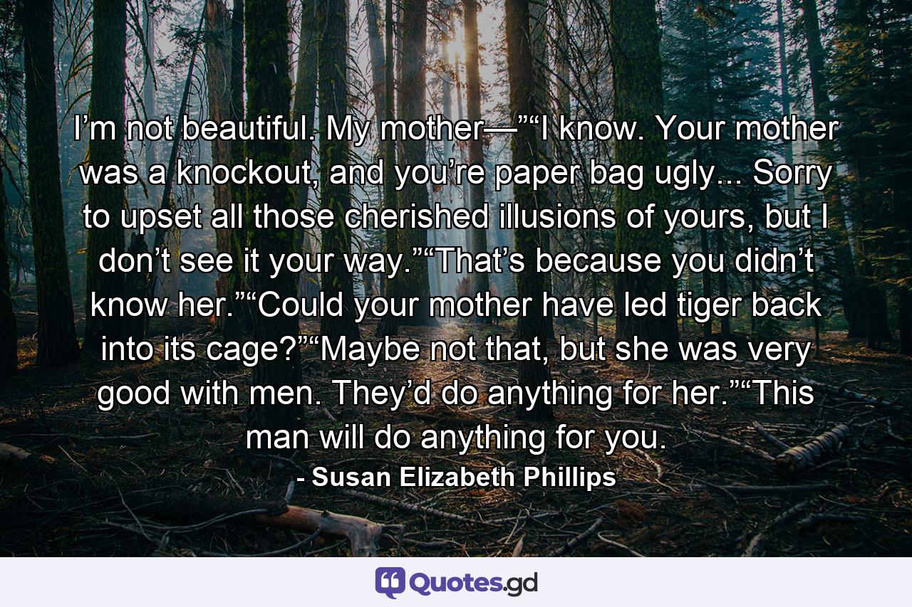 I’m not beautiful. My mother—”“I know. Your mother was a knockout, and you’re paper bag ugly... Sorry to upset all those cherished illusions of yours, but I don’t see it your way.”“That’s because you didn’t know her.”“Could your mother have led tiger back into its cage?”“Maybe not that, but she was very good with men. They’d do anything for her.”“This man will do anything for you. - Quote by Susan Elizabeth Phillips