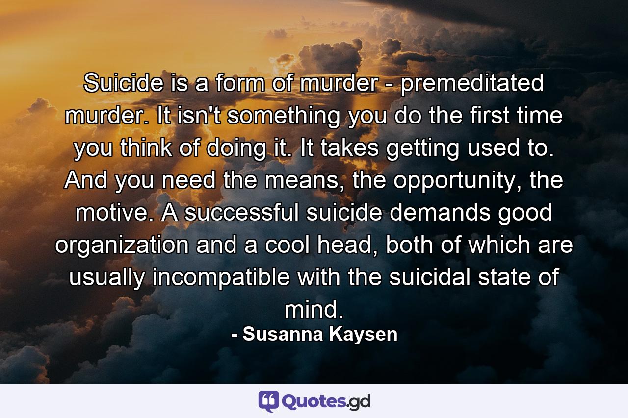 Suicide is a form of murder - premeditated murder. It isn't something you do the first time you think of doing it. It takes getting used to. And you need the means, the opportunity, the motive. A successful suicide demands good organization and a cool head, both of which are usually incompatible with the suicidal state of mind. - Quote by Susanna Kaysen