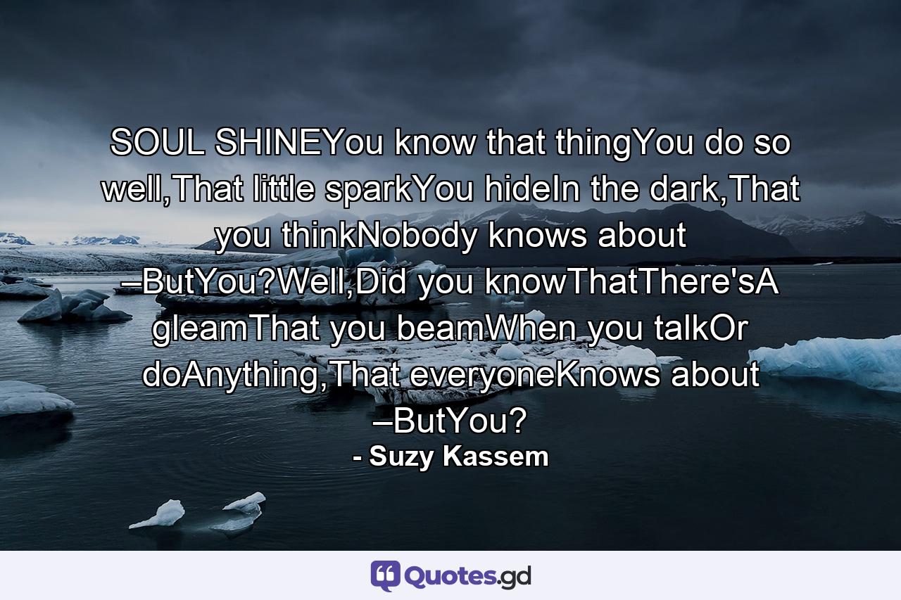 SOUL SHINEYou know that thingYou do so well,That little sparkYou hideIn the dark,That you thinkNobody knows about –ButYou?Well,Did you knowThatThere'sA gleamThat you beamWhen you talkOr doAnything,That everyoneKnows about –ButYou? - Quote by Suzy Kassem