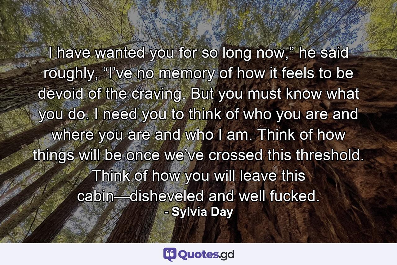 I have wanted you for so long now,” he said roughly, “I’ve no memory of how it feels to be devoid of the craving. But you must know what you do. I need you to think of who you are and where you are and who I am. Think of how things will be once we’ve crossed this threshold. Think of how you will leave this cabin—disheveled and well fucked. - Quote by Sylvia Day