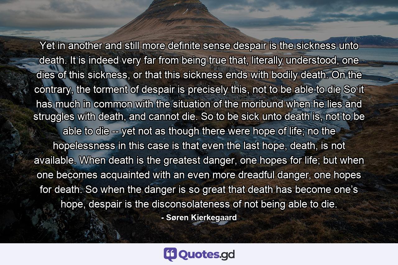 Yet in another and still more definite sense despair is the sickness unto death. It is indeed very far from being true that, literally understood, one dies of this sickness, or that this sickness ends with bodily death. On the contrary, the torment of despair is precisely this, not to be able to die So it has much in common with the situation of the moribund when he lies and struggles with death, and cannot die. So to be sick unto death is, not to be able to die -- yet not as though there were hope of life; no the hopelessness in this case is that even the last hope, death, is not available. When death is the greatest danger, one hopes for life; but when one becomes acquainted with an even more dreadful danger, one hopes for death. So when the danger is so great that death has become one’s hope, despair is the disconsolateness of not being able to die. - Quote by Søren Kierkegaard