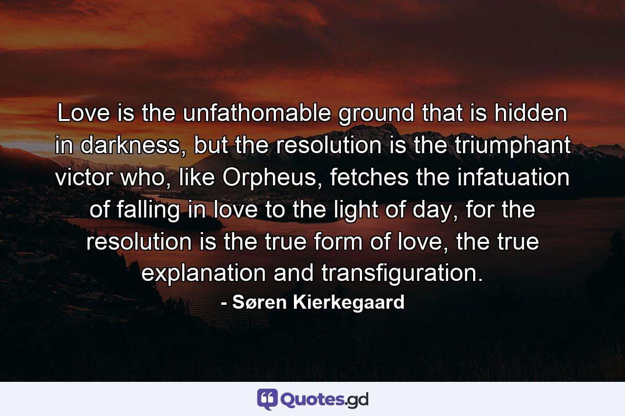 Love is the unfathomable ground that is hidden in darkness, but the resolution is the triumphant victor who, like Orpheus, fetches the infatuation of falling in love to the light of day, for the resolution is the true form of love, the true explanation and transfiguration. - Quote by Søren Kierkegaard