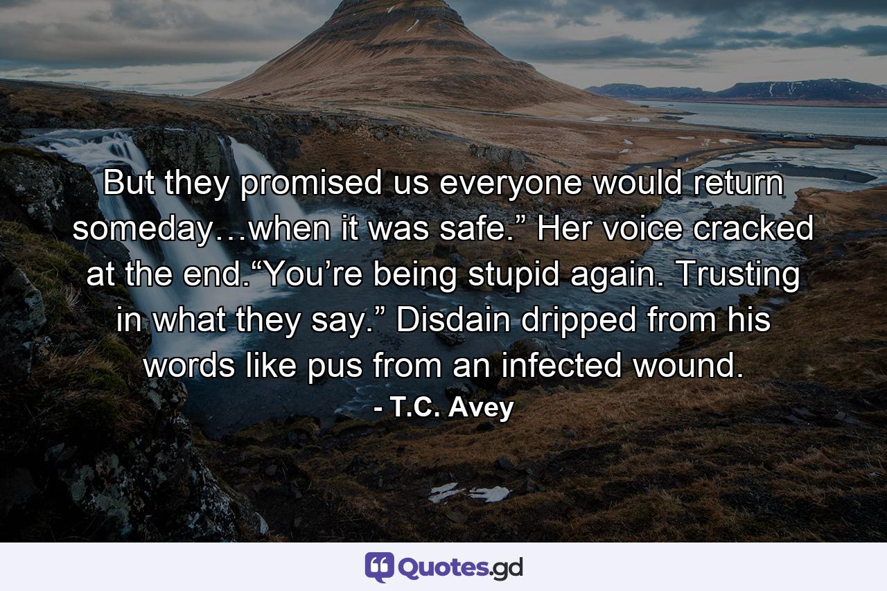 But they promised us everyone would return someday…when it was safe.” Her voice cracked at the end.“You’re being stupid again. Trusting in what they say.” Disdain dripped from his words like pus from an infected wound. - Quote by T.C. Avey