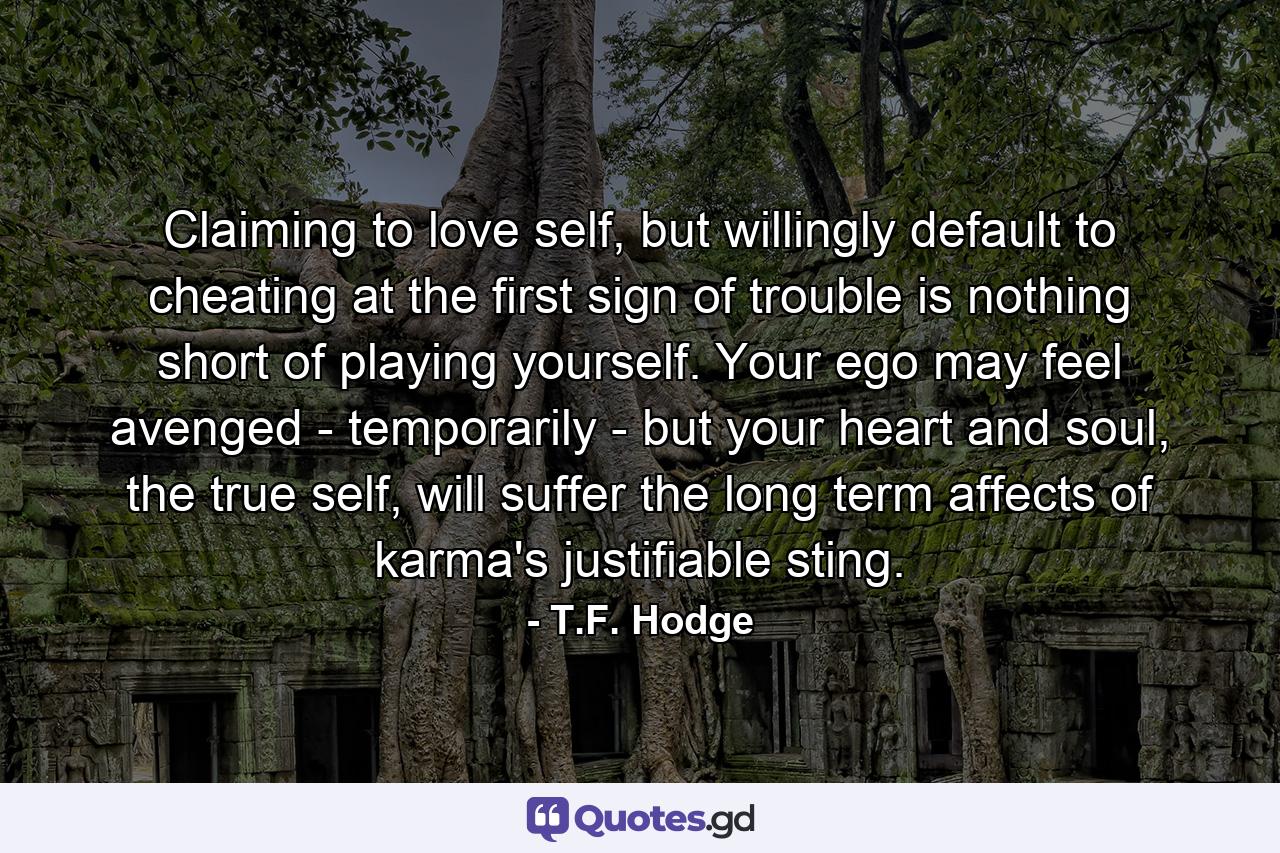 Claiming to love self, but willingly default to cheating at the first sign of trouble is nothing short of playing yourself. Your ego may feel avenged - temporarily - but your heart and soul, the true self, will suffer the long term affects of karma's justifiable sting. - Quote by T.F. Hodge