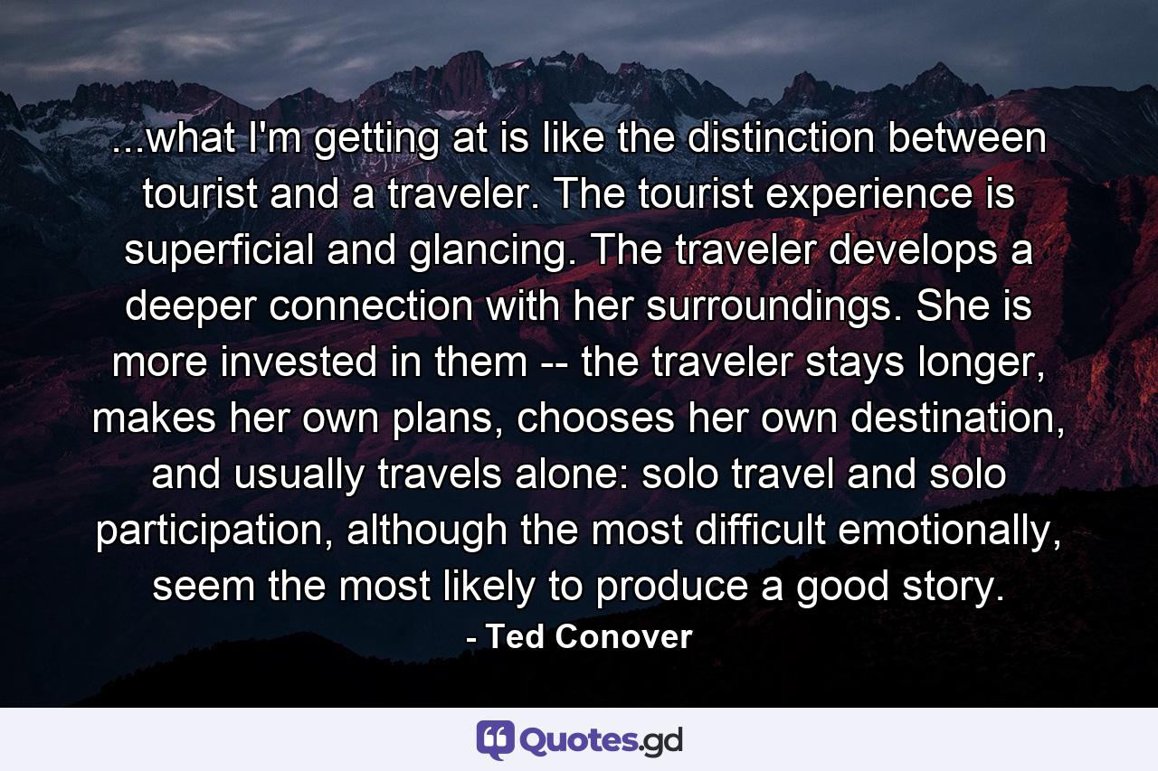 ...what I'm getting at is like the distinction between tourist and a traveler. The tourist experience is superficial and glancing. The traveler develops a deeper connection with her surroundings. She is more invested in them -- the traveler stays longer, makes her own plans, chooses her own destination, and usually travels alone: solo travel and solo participation, although the most difficult emotionally, seem the most likely to produce a good story. - Quote by Ted Conover