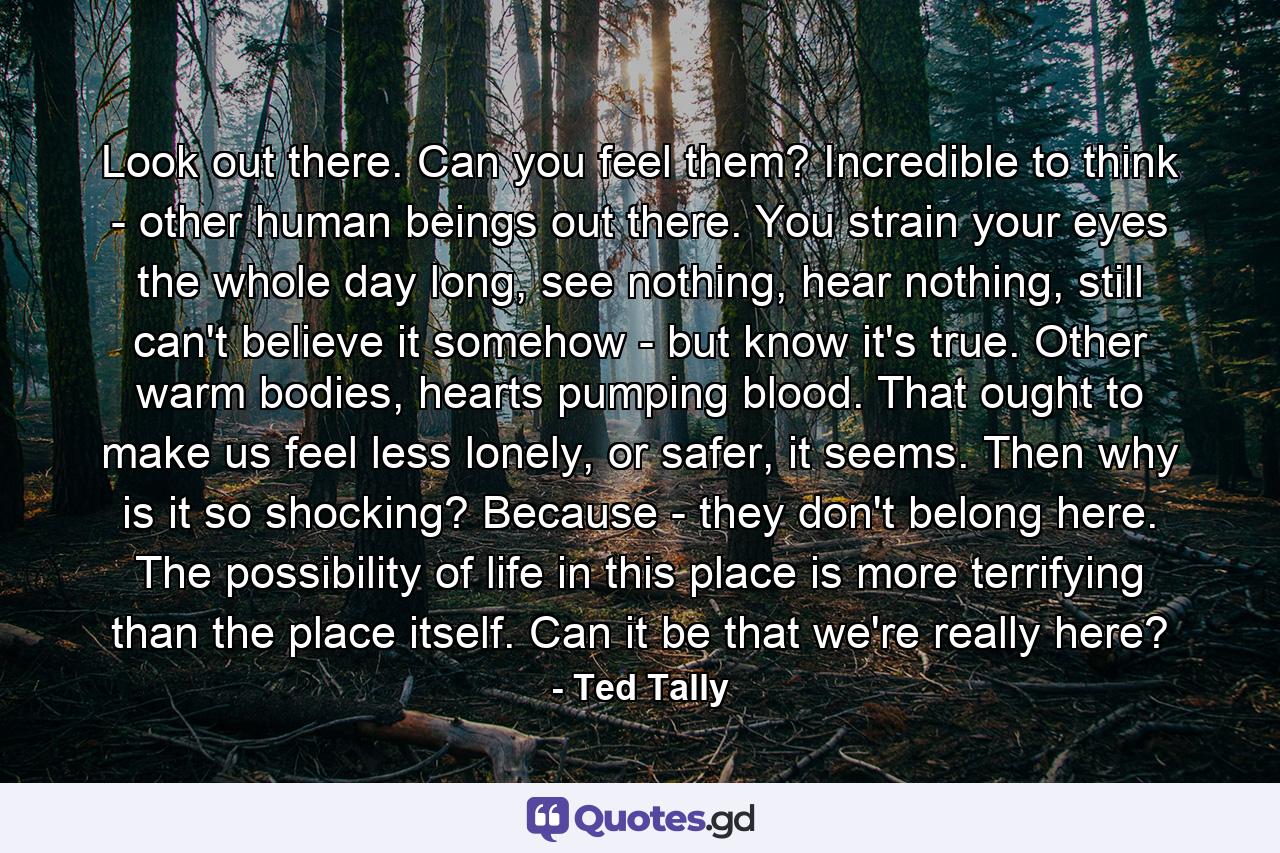 Look out there. Can you feel them? Incredible to think - other human beings out there. You strain your eyes the whole day long, see nothing, hear nothing, still can't believe it somehow - but know it's true. Other warm bodies, hearts pumping blood. That ought to make us feel less lonely, or safer, it seems. Then why is it so shocking? Because - they don't belong here. The possibility of life in this place is more terrifying than the place itself. Can it be that we're really here? - Quote by Ted Tally