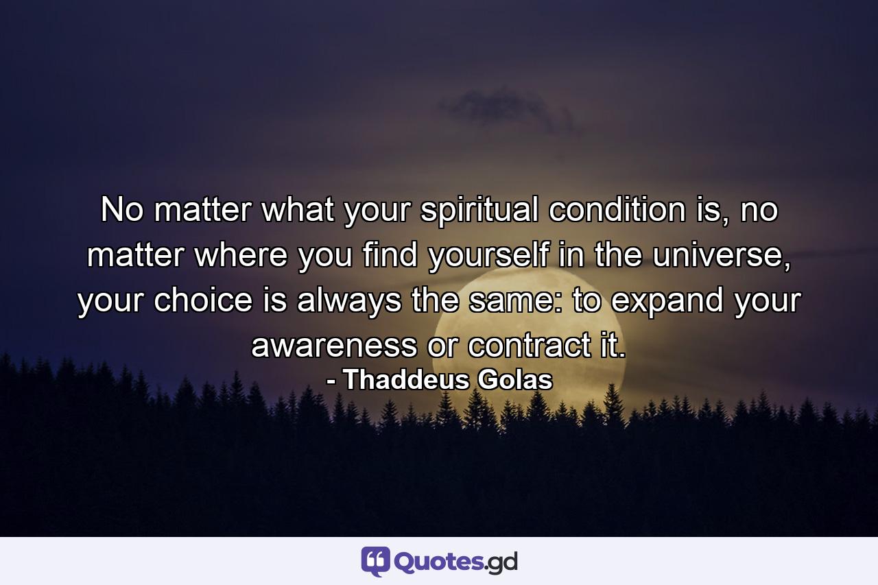 No matter what your spiritual condition is, no matter where you find yourself in the universe, your choice is always the same: to expand your awareness or contract it. - Quote by Thaddeus Golas