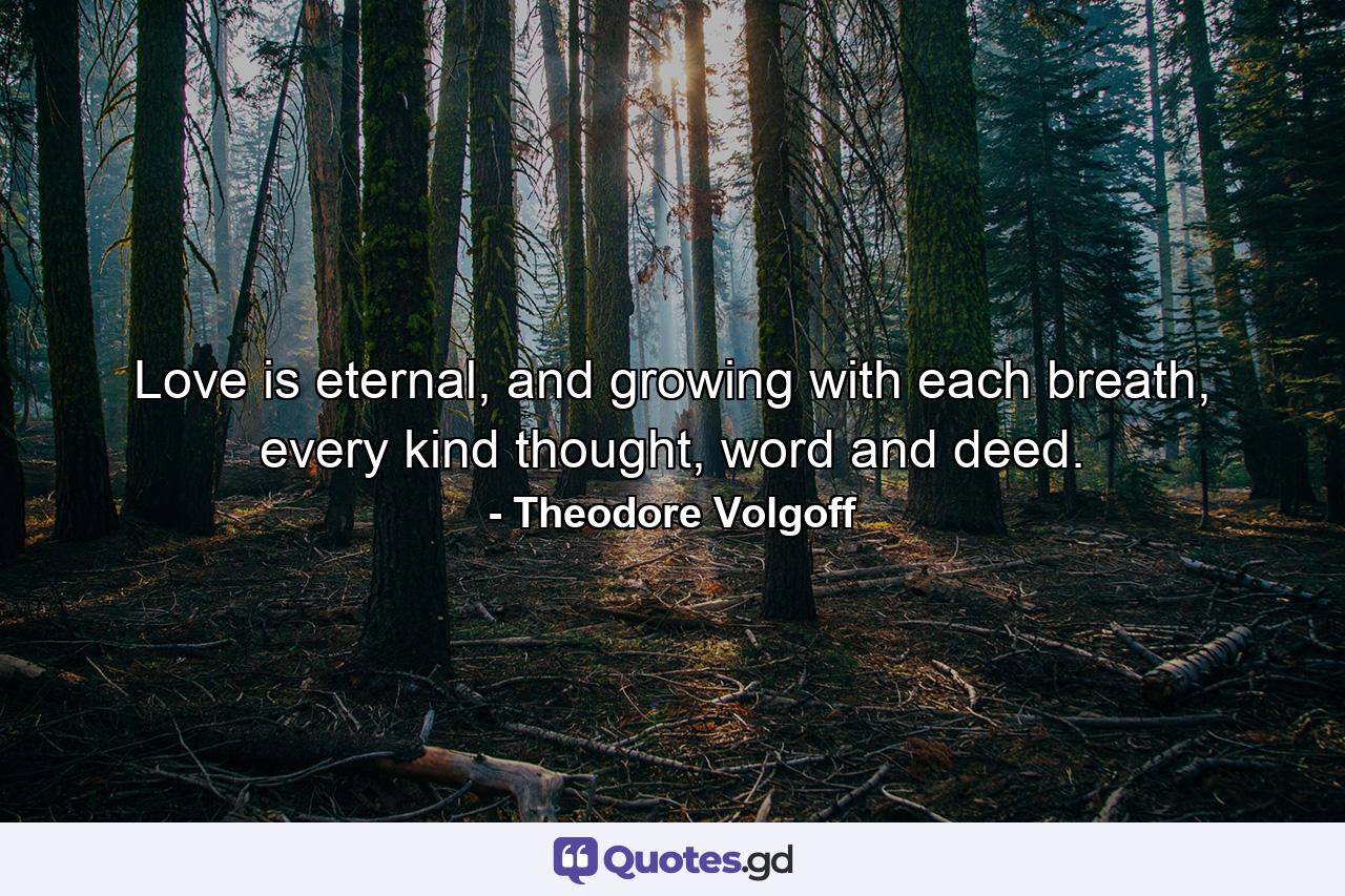 Love is eternal, and growing with each breath, every kind thought, word and deed. - Quote by Theodore Volgoff