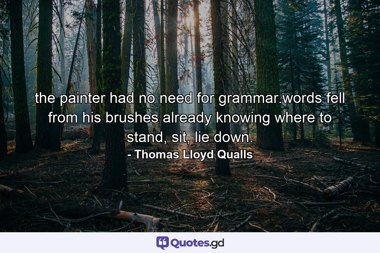 the painter had no need for grammar.words fell from his brushes already knowing where to stand, sit, lie down. - Quote by Thomas Lloyd Qualls