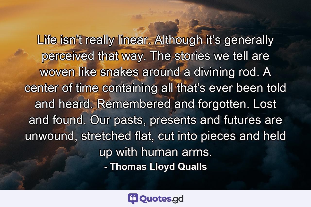 Life isn’t really linear. Although it’s generally perceived that way. The stories we tell are woven like snakes around a divining rod. A center of time containing all that’s ever been told and heard. Remembered and forgotten. Lost and found. Our pasts, presents and futures are unwound, stretched flat, cut into pieces and held up with human arms. - Quote by Thomas Lloyd Qualls