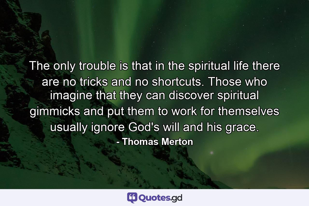 The only trouble is that in the spiritual life there are no tricks and no shortcuts. Those who imagine that they can discover spiritual gimmicks and put them to work for themselves usually ignore God's will and his grace. - Quote by Thomas Merton