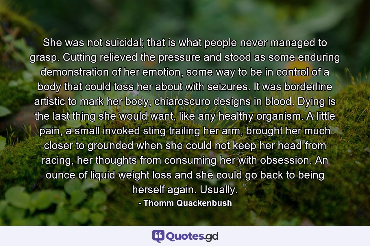 She was not suicidal; that is what people never managed to grasp. Cutting relieved the pressure and stood as some enduring demonstration of her emotion, some way to be in control of a body that could toss her about with seizures. It was borderline artistic to mark her body, chiaroscuro designs in blood. Dying is the last thing she would want, like any healthy organism. A little pain, a small invoked sting trailing her arm, brought her much closer to grounded when she could not keep her head from racing, her thoughts from consuming her with obsession. An ounce of liquid weight loss and she could go back to being herself again. Usually. - Quote by Thomm Quackenbush