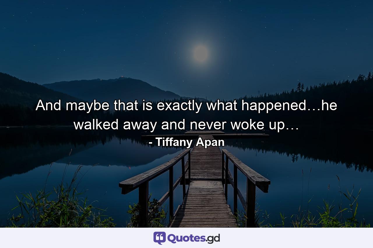 And maybe that is exactly what happened…he walked away and never woke up… - Quote by Tiffany Apan