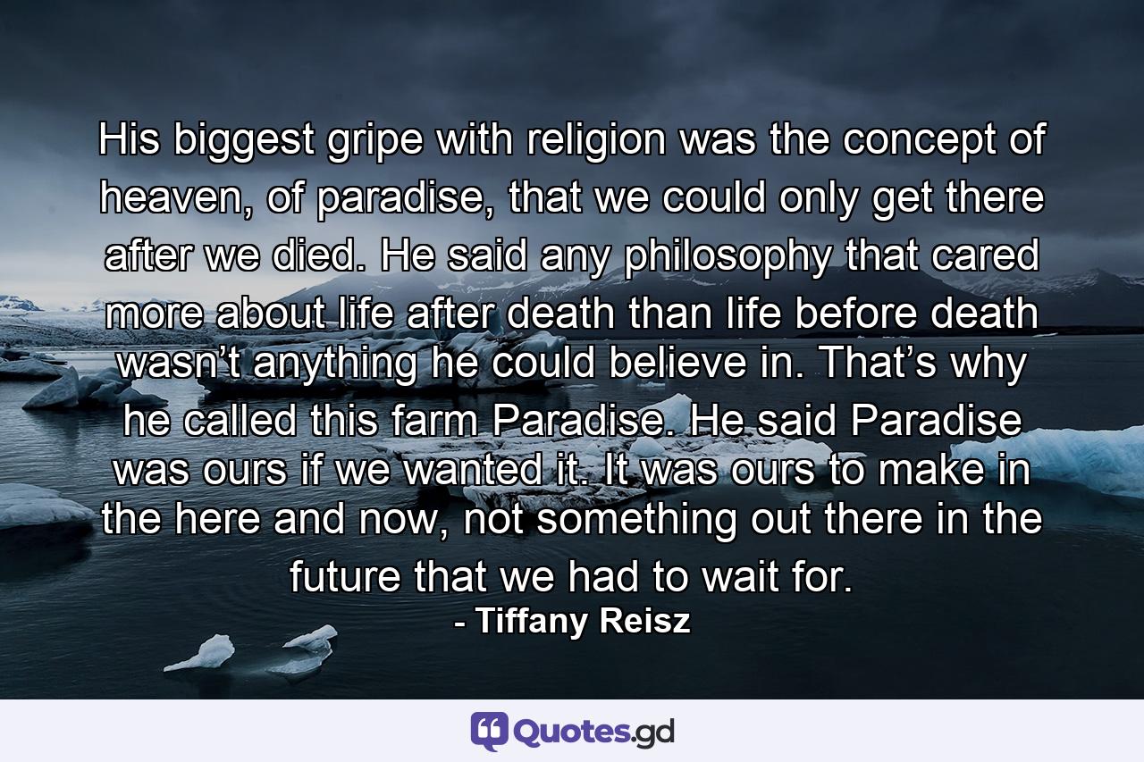 His biggest gripe with religion was the concept of heaven, of paradise, that we could only get there after we died. He said any philosophy that cared more about life after death than life before death wasn’t anything he could believe in. That’s why he called this farm Paradise. He said Paradise was ours if we wanted it. It was ours to make in the here and now, not something out there in the future that we had to wait for. - Quote by Tiffany Reisz