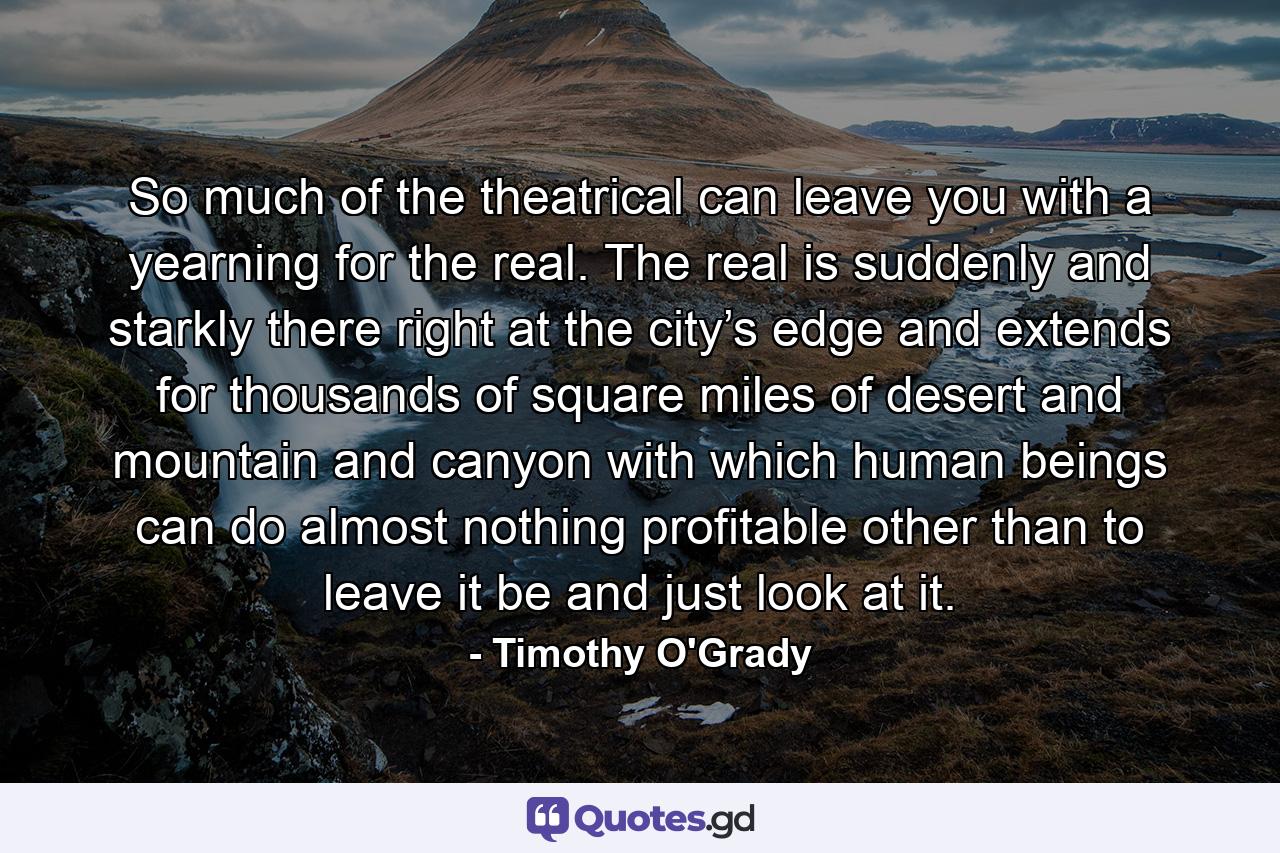 So much of the theatrical can leave you with a yearning for the real. The real is suddenly and starkly there right at the city’s edge and extends for thousands of square miles of desert and mountain and canyon with which human beings can do almost nothing profitable other than to leave it be and just look at it. - Quote by Timothy O'Grady