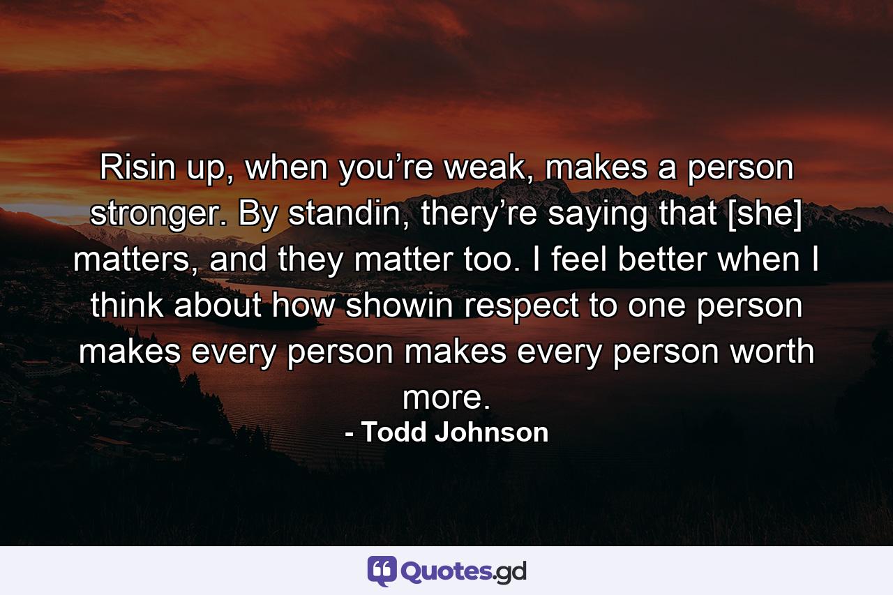 Risin up, when you’re weak, makes a person stronger. By standin, thery’re saying that [she] matters, and they matter too. I feel better when I think about how showin respect to one person makes every person makes every person worth more. - Quote by Todd Johnson