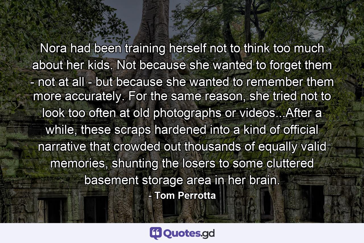 Nora had been training herself not to think too much about her kids. Not because she wanted to forget them - not at all - but because she wanted to remember them more accurately. For the same reason, she tried not to look too often at old photographs or videos...After a while, these scraps hardened into a kind of official narrative that crowded out thousands of equally valid memories, shunting the losers to some cluttered basement storage area in her brain. - Quote by Tom Perrotta