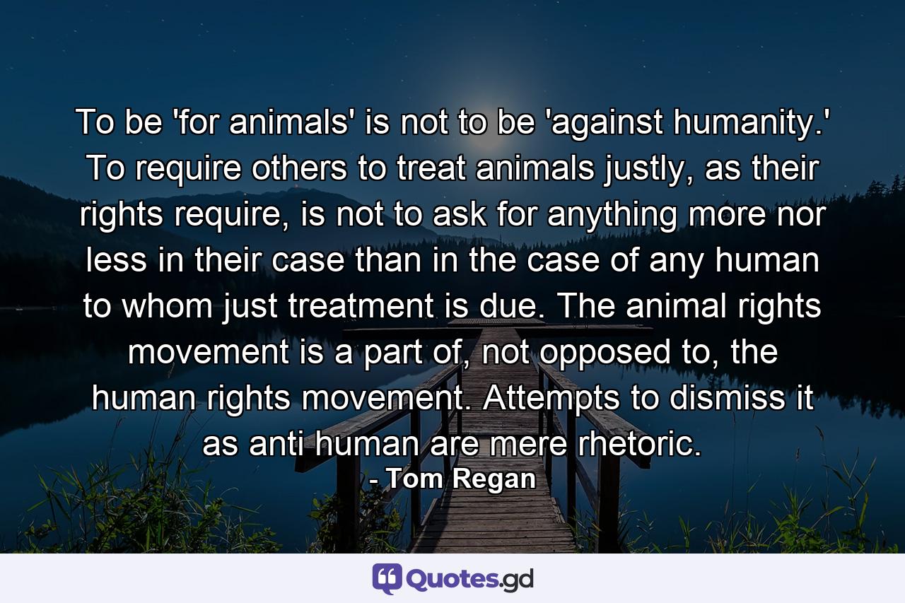 To be 'for animals' is not to be 'against humanity.' To require others to treat animals justly, as their rights require, is not to ask for anything more nor less in their case than in the case of any human to whom just treatment is due. The animal rights movement is a part of, not opposed to, the human rights movement. Attempts to dismiss it as anti human are mere rhetoric. - Quote by Tom Regan