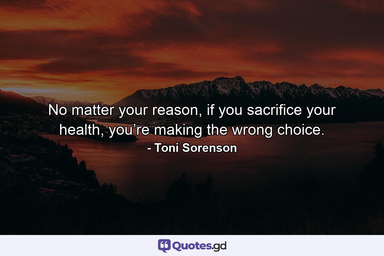 No matter your reason, if you sacrifice your health, you’re making the wrong choice. - Quote by Toni Sorenson