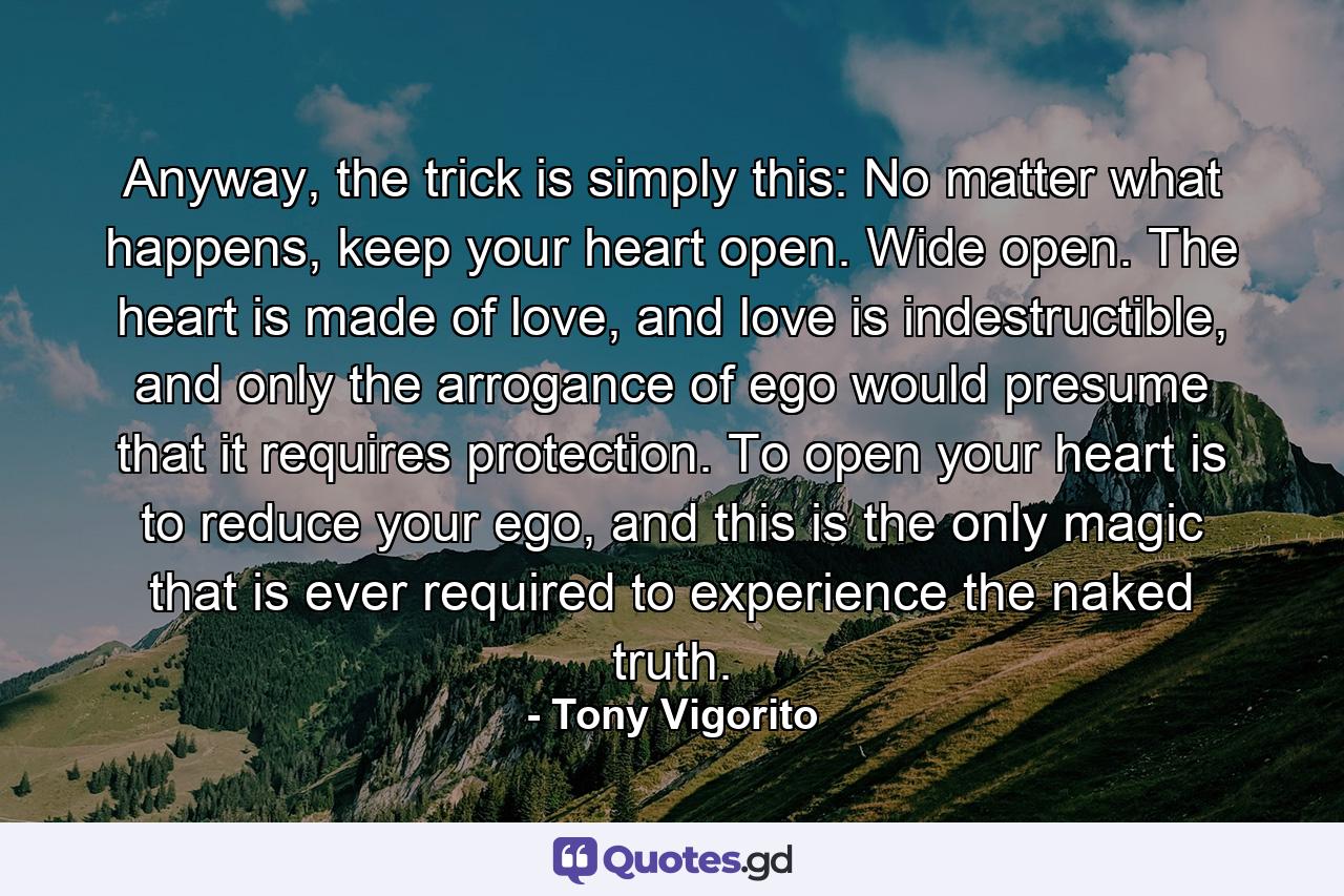 Anyway, the trick is simply this: No matter what happens, keep your heart open. Wide open. The heart is made of love, and love is indestructible, and only the arrogance of ego would presume that it requires protection. To open your heart is to reduce your ego, and this is the only magic that is ever required to experience the naked truth. - Quote by Tony Vigorito