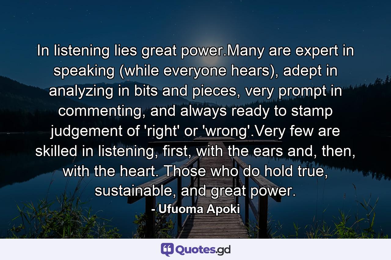 In listening lies great power.Many are expert in speaking (while everyone hears), adept in analyzing in bits and pieces, very prompt in commenting, and always ready to stamp judgement of 'right' or 'wrong'.Very few are skilled in listening, first, with the ears and, then, with the heart. Those who do hold true, sustainable, and great power. - Quote by Ufuoma Apoki