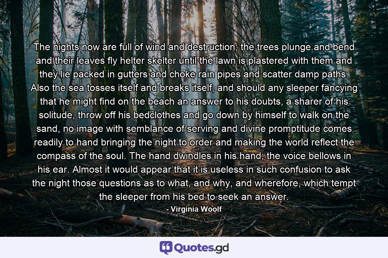 The nights now are full of wind and destruction; the trees plunge and bend and their leaves fly helter skelter until the lawn is plastered with them and they lie packed in gutters and choke rain pipes and scatter damp paths. Also the sea tosses itself and breaks itself, and should any sleeper fancying that he might find on the beach an answer to his doubts, a sharer of his solitude, throw off his bedclothes and go down by himself to walk on the sand, no image with semblance of serving and divine promptitude comes readily to hand bringing the night to order and making the world reflect the compass of the soul. The hand dwindles in his hand; the voice bellows in his ear. Almost it would appear that it is useless in such confusion to ask the night those questions as to what, and why, and wherefore, which tempt the sleeper from his bed to seek an answer. - Quote by Virginia Woolf