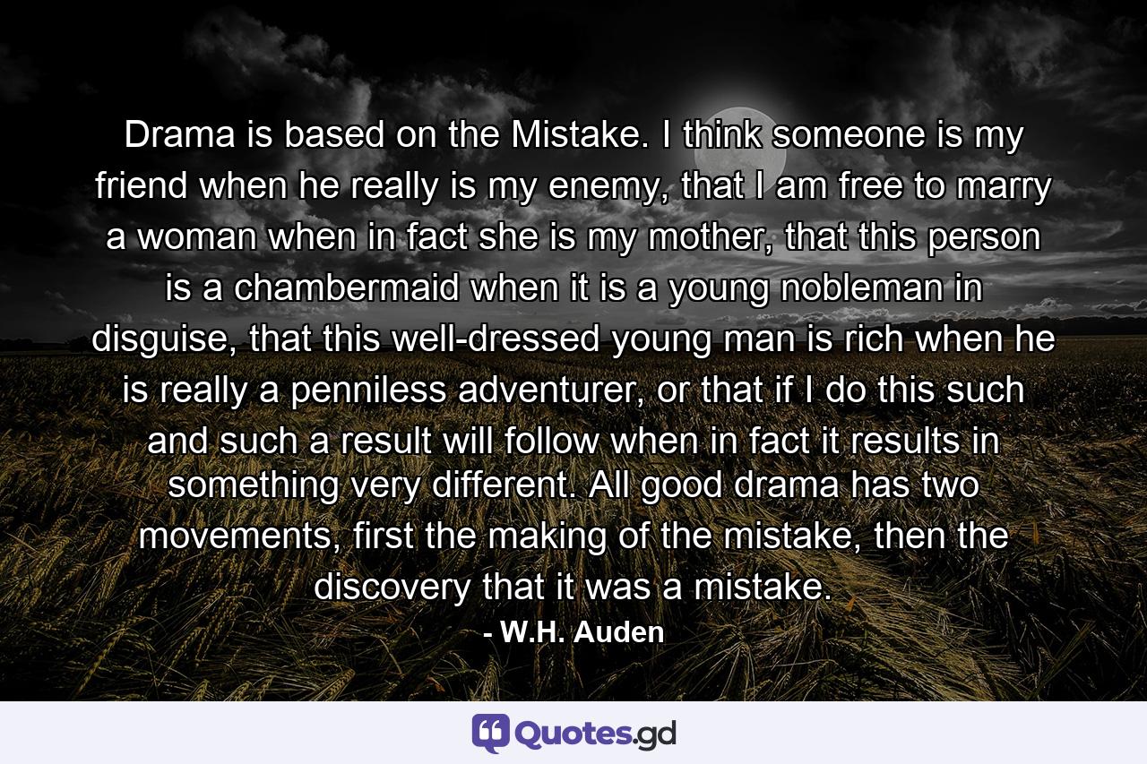 Drama is based on the Mistake. I think someone is my friend when he really is my enemy, that I am free to marry a woman when in fact she is my mother, that this person is a chambermaid when it is a young nobleman in disguise, that this well-dressed young man is rich when he is really a penniless adventurer, or that if I do this such and such a result will follow when in fact it results in something very different. All good drama has two movements, first the making of the mistake, then the discovery that it was a mistake. - Quote by W.H. Auden