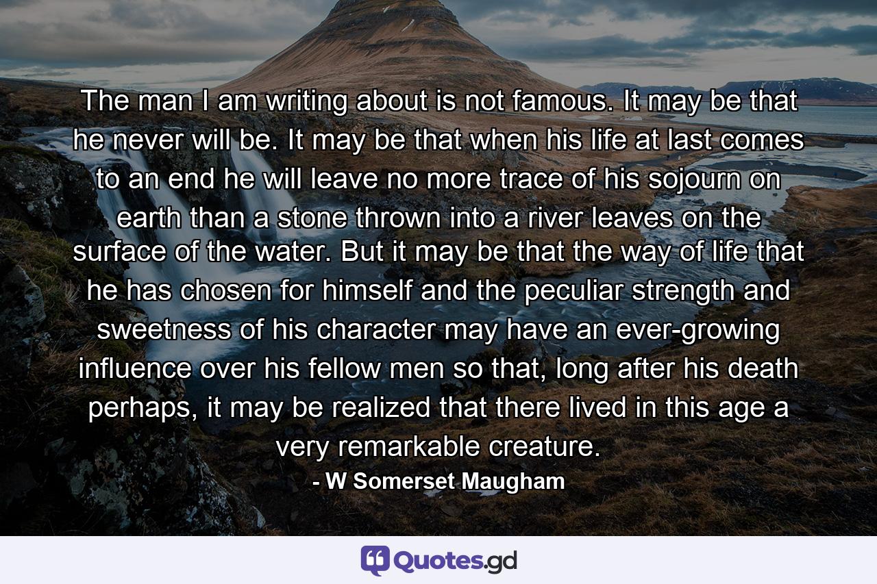 The man I am writing about is not famous. It may be that he never will be. It may be that when his life at last comes to an end he will leave no more trace of his sojourn on earth than a stone thrown into a river leaves on the surface of the water. But it may be that the way of life that he has chosen for himself and the peculiar strength and sweetness of his character may have an ever-growing influence over his fellow men so that, long after his death perhaps, it may be realized that there lived in this age a very remarkable creature. - Quote by W Somerset Maugham