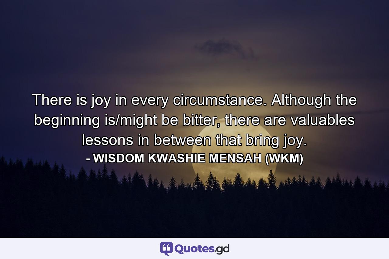 There is joy in every circumstance. Although the beginning is/might be bitter, there are valuables lessons in between that bring joy. - Quote by WISDOM KWASHIE MENSAH (WKM)