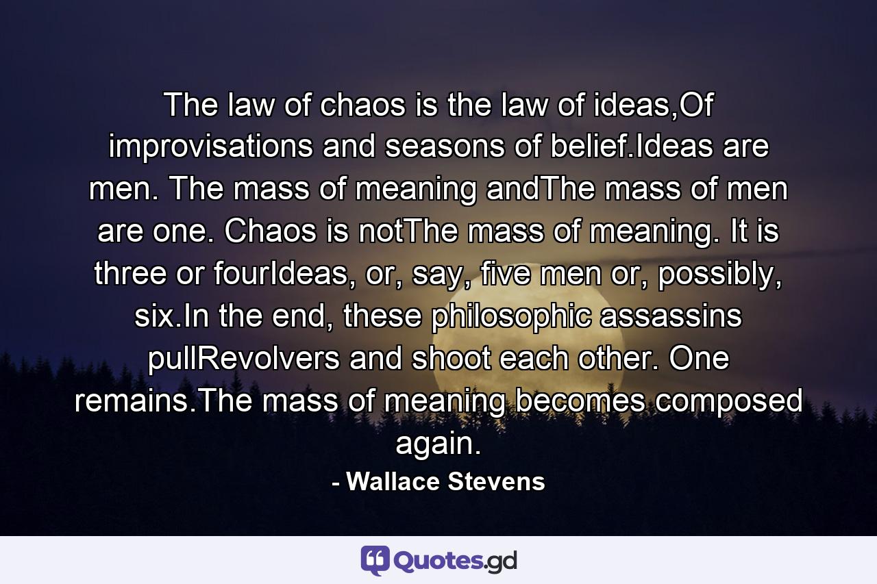 The law of chaos is the law of ideas,Of improvisations and seasons of belief.Ideas are men. The mass of meaning andThe mass of men are one. Chaos is notThe mass of meaning. It is three or fourIdeas, or, say, five men or, possibly, six.In the end, these philosophic assassins pullRevolvers and shoot each other. One remains.The mass of meaning becomes composed again. - Quote by Wallace Stevens