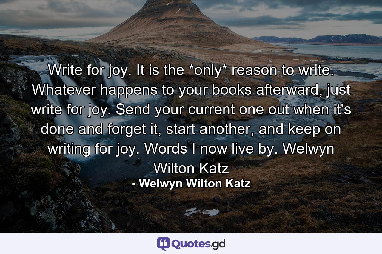 Write for joy. It is the *only* reason to write. Whatever happens to your books afterward, just write for joy. Send your current one out when it's done and forget it, start another, and keep on writing for joy. Words I now live by. Welwyn Wilton Katz - Quote by Welwyn Wilton Katz